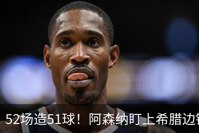 52场造51球！阿森纳盯上希腊边锋，3500万英镑或创比甲纪录